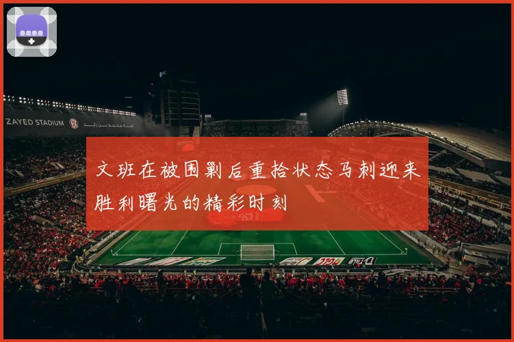 文班在被围剿后重拾状态马刺迎来胜利曙光的精彩时刻
