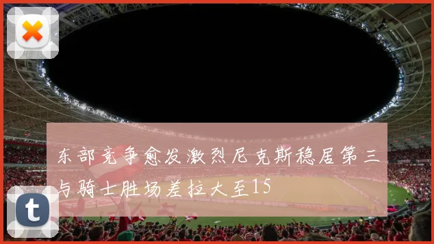 东部竞争愈发激烈尼克斯稳居第三与骑士胜场差拉大至15