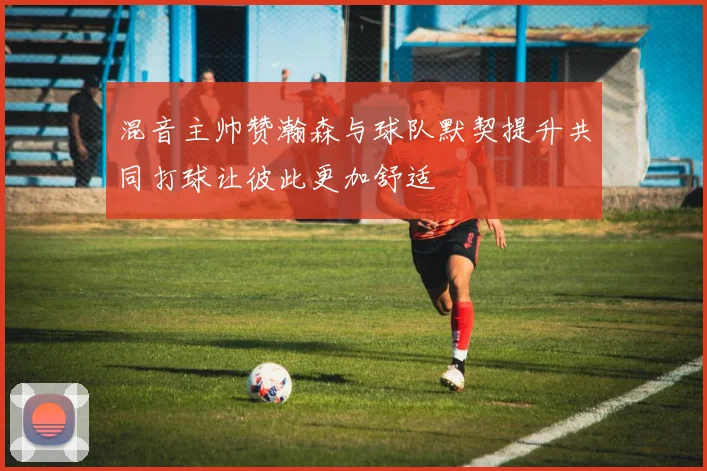 混音主帅赞瀚森与球队默契提升共同打球让彼此更加舒适