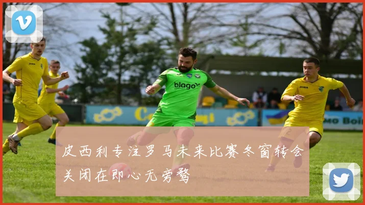 皮西利专注罗马未来比赛冬窗转会关闭在即心无旁骛