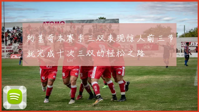 约基奇本赛季三双表现惊人前三节就完成十次三双的轻松之路