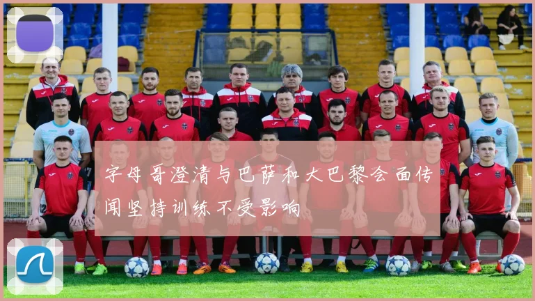 字母哥澄清与巴萨和大巴黎会面传闻坚持训练不受影响