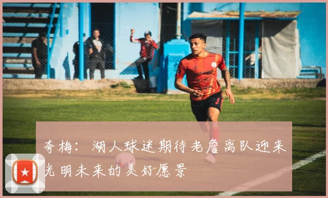 夸梅：湖人球迷期待老詹离队迎来光明未来的美好愿景