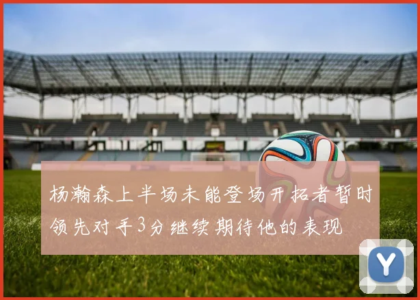 杨瀚森上半场未能登场开拓者暂时领先对手3分继续期待他的表现