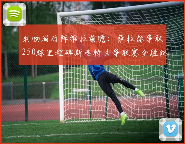 利物浦对阵维拉前瞻：萨拉赫争取250球里程碑斯洛特力争联赛全胜纪录