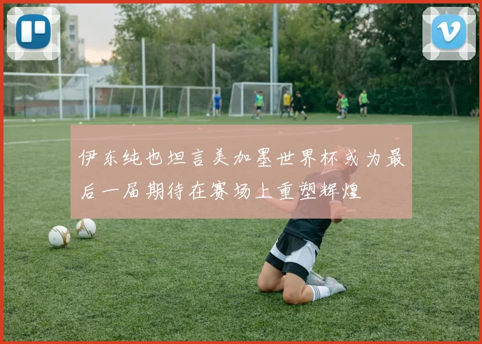 伊东纯也坦言美加墨世界杯或为最后一届期待在赛场上重塑辉煌