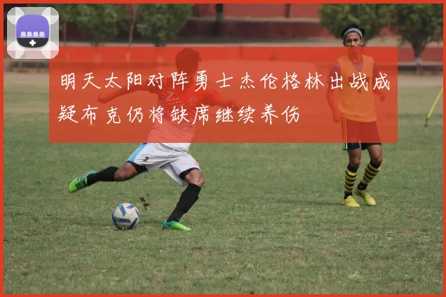 明天太阳对阵勇士杰伦格林出战成疑布克仍将缺席继续养伤