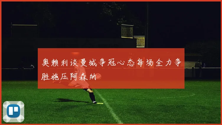 奥赖利谈曼城争冠心态每场全力争胜施压阿森纳