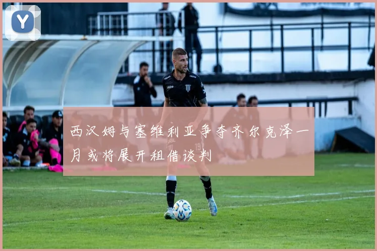 西汉姆与塞维利亚争夺齐尔克泽一月或将展开租借谈判