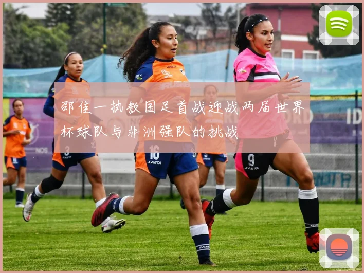邵佳一执教国足首战迎战两届世界杯球队与非洲强队的挑战
