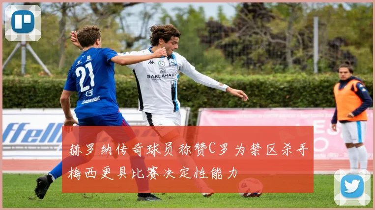赫罗纳传奇球员称赞C罗为禁区杀手梅西更具比赛决定性能力