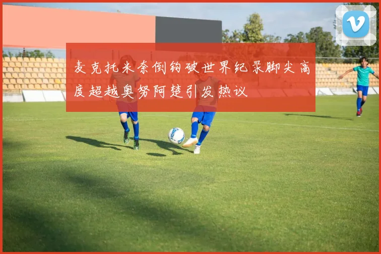 麦克托米奈倒钩破世界纪录脚尖高度超越奥努阿楚引发热议