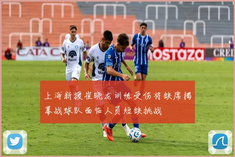 上海新援崔晓龙训练受伤将缺席揭幕战球队面临人员短缺挑战