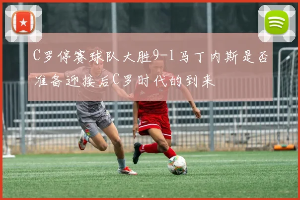 C罗停赛球队大胜9-1马丁内斯是否准备迎接后C罗时代的到来