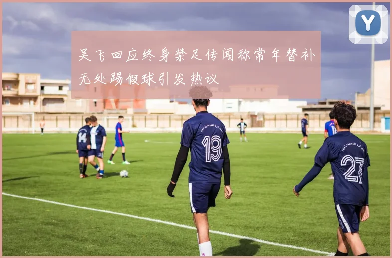 吴飞回应终身禁足传闻称常年替补无处踢假球引发热议