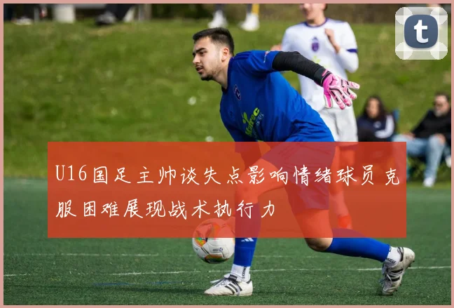 U16国足主帅谈失点影响情绪球员克服困难展现战术执行力