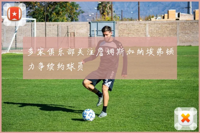 多家俱乐部关注詹姆斯加纳埃弗顿力争续约球员