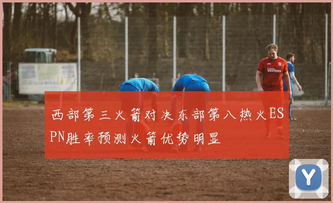 西部第三火箭对决东部第八热火ESPN胜率预测火箭优势明显