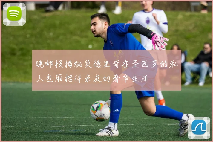 晚邮报揭秘莫德里奇在圣西罗的私人包厢招待亲友的奢华生活