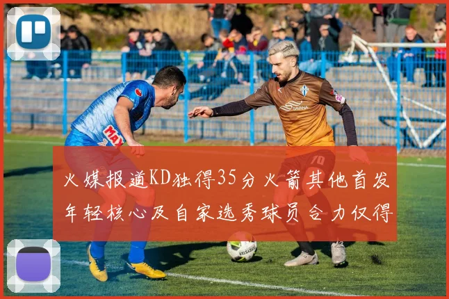 火媒报道KD独得35分火箭其他首发年轻核心及自家选秀球员合力仅得42分