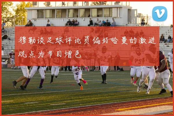 穆勒谈足球评论员偏好哈曼的激进观点为节目增色