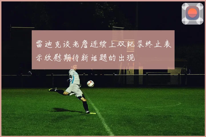 雷迪克谈老詹连续上双纪录终止表示欣慰期待新话题的出现