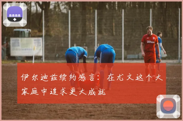 伊尔迪兹续约感言：在尤文这个大家庭中追求更大成就