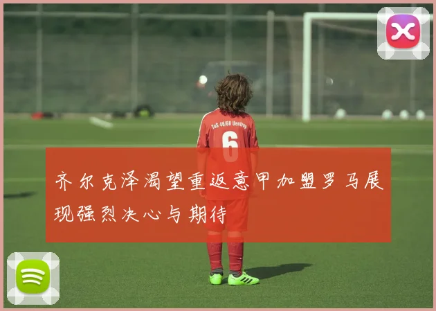 齐尔克泽渴望重返意甲加盟罗马展现强烈决心与期待
