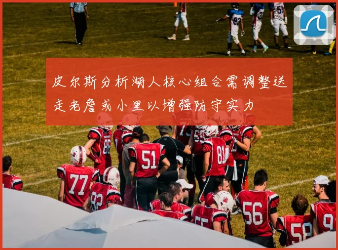 皮尔斯分析湖人核心组合需调整送走老詹或小里以增强防守实力