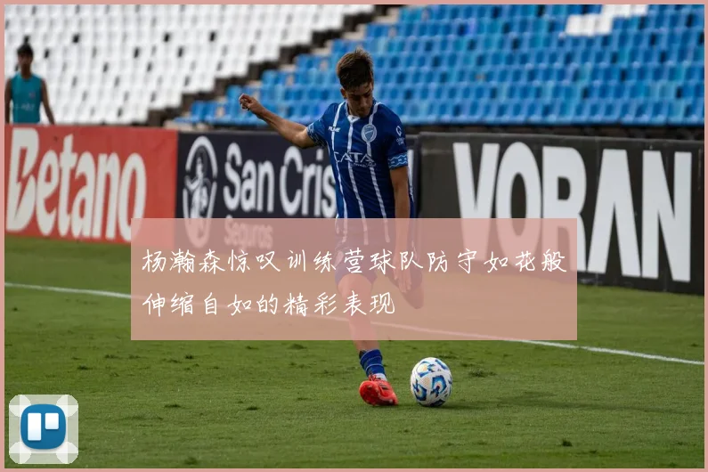 杨瀚森惊叹训练营球队防守如花般伸缩自如的精彩表现