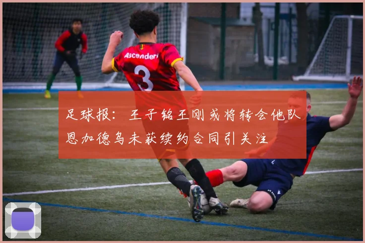 足球报：王子铭王刚或将转会他队恩加德乌未获续约合同引关注