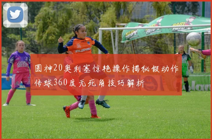 圆神20奥利塞惊艳操作揭秘假动作传球360度无死角技巧解析