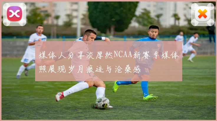 媒体人分享淡厚然NCAA新赛季媒体照展现岁月痕迹与沧桑感