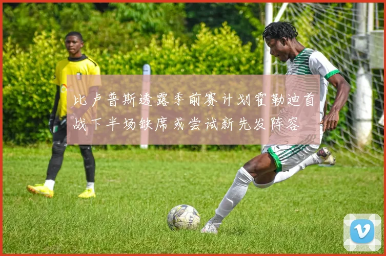 比卢普斯透露季前赛计划霍勒迪首战下半场缺席或尝试新先发阵容