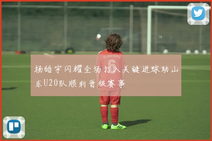 杨皓宇闪耀全场打入关键进球助山东U20队顺利晋级赛事
