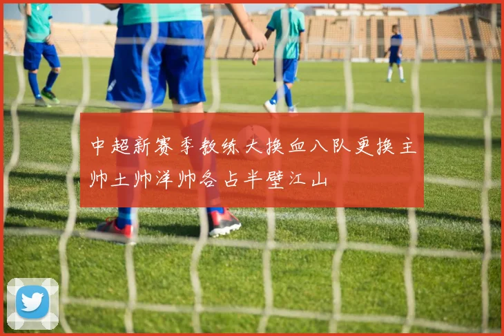 中超新赛季教练大换血八队更换主帅土帅洋帅各占半壁江山